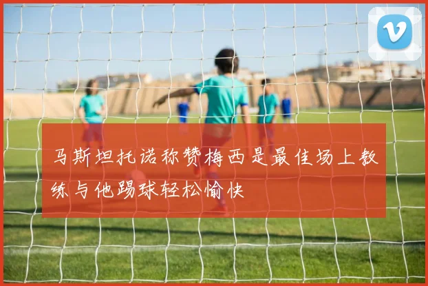 马斯坦托诺称赞梅西是最佳场上教练与他踢球轻松愉快
