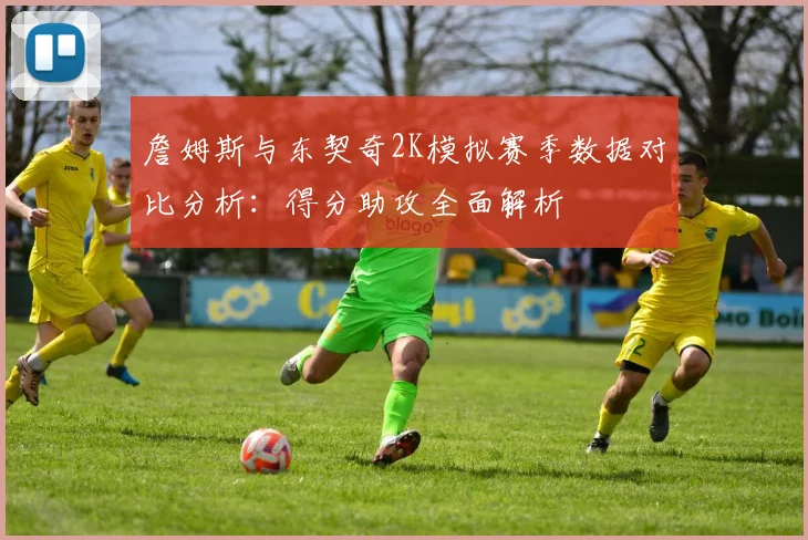 詹姆斯与东契奇2K模拟赛季数据对比分析：得分助攻全面解析