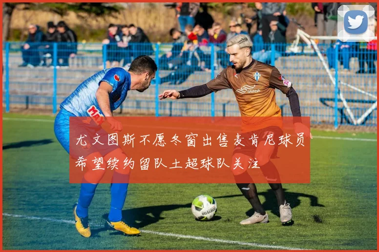 尤文图斯不愿冬窗出售麦肯尼球员希望续约留队土超球队关注