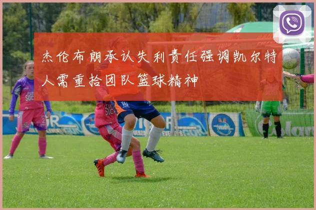 杰伦布朗承认失利责任强调凯尔特人需重拾团队篮球精神