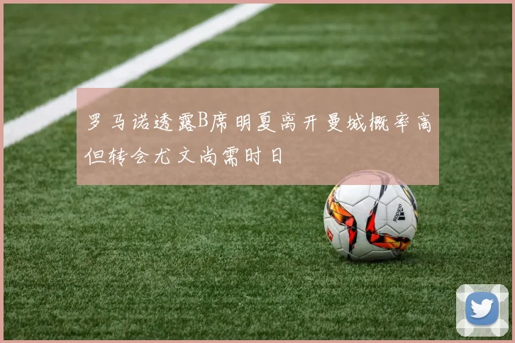 罗马诺透露B席明夏离开曼城概率高但转会尤文尚需时日