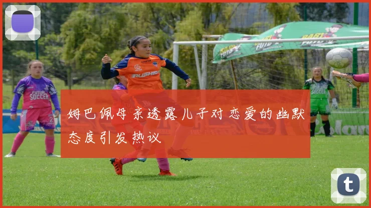 姆巴佩母亲透露儿子对恋爱的幽默态度引发热议