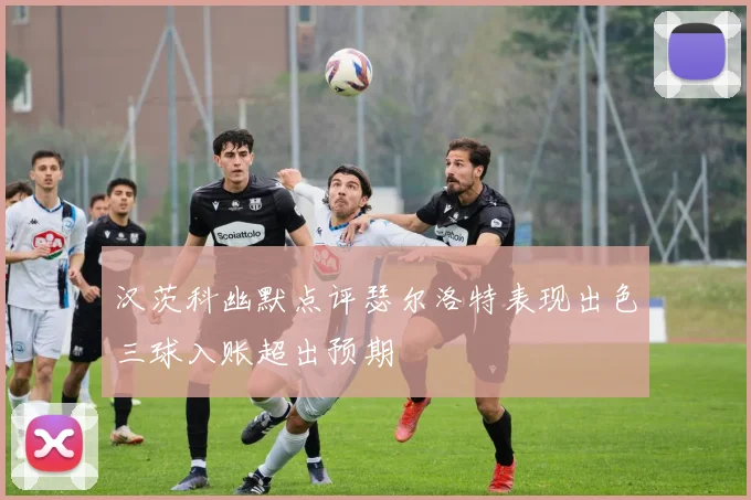 汉茨科幽默点评瑟尔洛特表现出色三球入账超出预期
