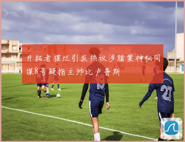 开拓者摆烂引发热议涉赌案神秘同谋8号疑指主帅比卢普斯