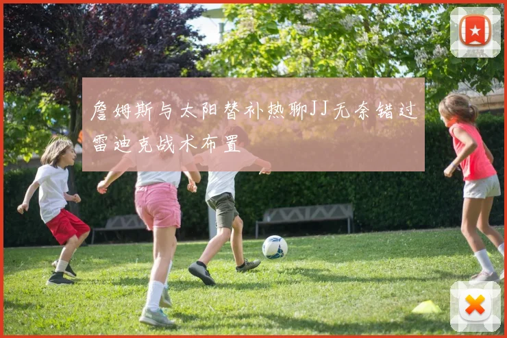 詹姆斯与太阳替补热聊JJ无奈错过雷迪克战术布置