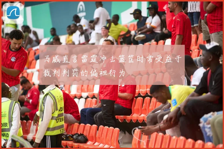马威直言雷霆冲击篮筐时常受益于裁判判罚的偏袒行为