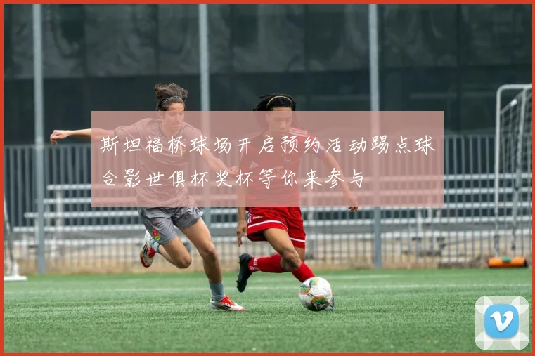 斯坦福桥球场开启预约活动踢点球合影世俱杯奖杯等你来参与