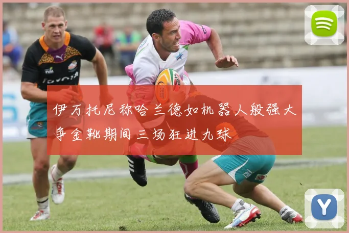 伊万托尼称哈兰德如机器人般强大争金靴期间三场狂进九球