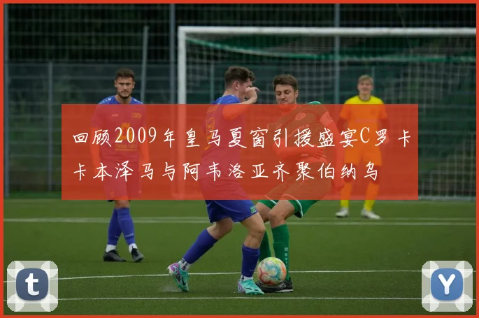 回顾2009年皇马夏窗引援盛宴C罗卡卡本泽马与阿韦洛亚齐聚伯纳乌