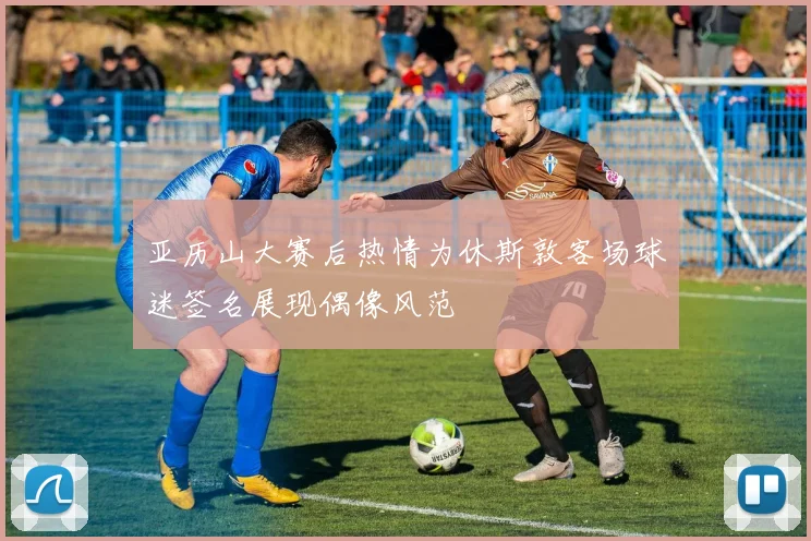 亚历山大赛后热情为休斯敦客场球迷签名展现偶像风范