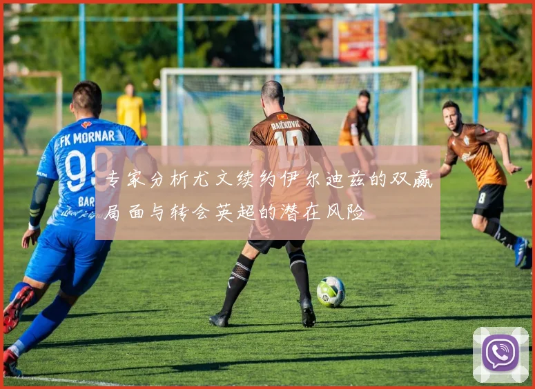 专家分析尤文续约伊尔迪兹的双赢局面与转会英超的潜在风险