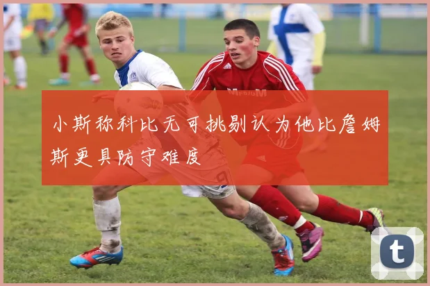 小斯称科比无可挑剔认为他比詹姆斯更具防守难度