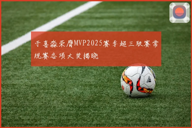 于喜淼荣膺MVP2025赛季超三联赛常规赛各项大奖揭晓