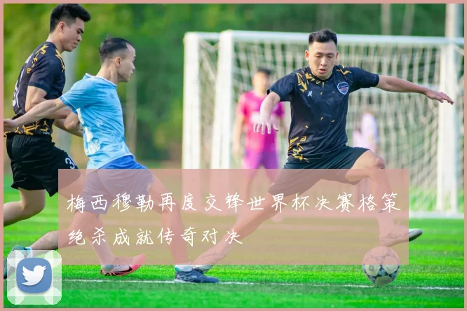 梅西穆勒再度交锋世界杯决赛格策绝杀成就传奇对决