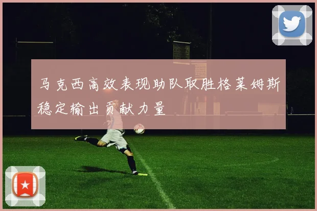 马克西高效表现助队取胜格莱姆斯稳定输出贡献力量