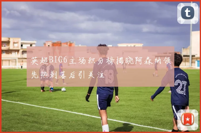 英超BIG6主场积分榜揭晓阿森纳领先热刺落后引关注