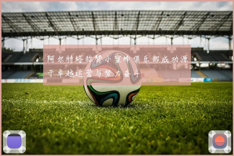 阿尔特塔称赞小蜜蜂俱乐部成功源于卓越运营与努力奋斗